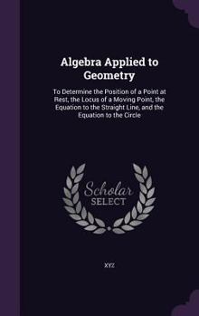 Hardcover Algebra Applied to Geometry: To Determine the Position of a Point at Rest, the Locus of a Moving Point, the Equation to the Straight Line, and the Book