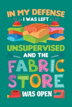 In My Defense I Was Left Unsupervised And The Fabric Store Was Open: Sewing Journal, Sewer Notebook, Gift for Sewers Seamstress, Quilter Presents, Sew Quilting Planner