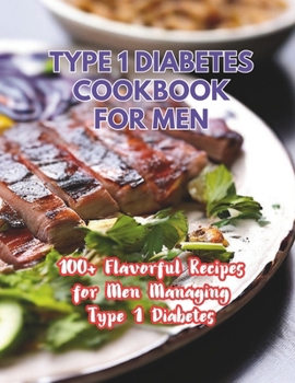 Type 1 Diabetes Cookbook For Men : 100+ Flavorful Recipes for Men Managing Type 1 Diabetes