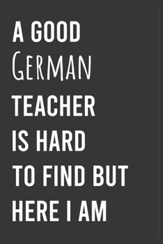A Good German Teacher is Hard to Find But Here I am: Funny Notebook, Appreciation / Thank You / Birthday Gift for German Teacher