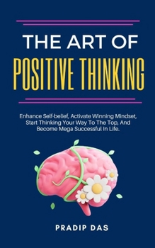 The Art of Positive Thinking: Enhance Self-belief, Activate Winning Mindset, Start Thinking Your Way To The Top, And Become Mega Successful In Life.