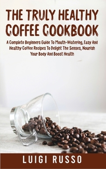 The Truly Healthy Coffee Cookbook: A Complete Beginners Guide To Mouth-Watering, Easy And Healthy Coffee Recipes To Delight The Senses, Nourish Your ... Health