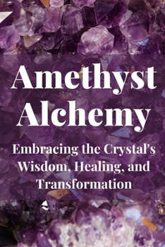 Amethyst Alchemy: Embracing the Crystal's Wisdom, Healing, and Transformation