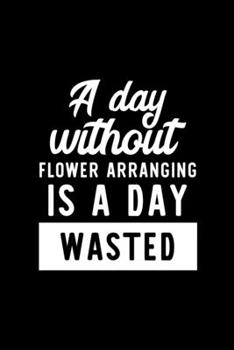 A Day Without Flower Arranging Is A Day Wasted: Notebook for Flower Arranging Lover | Great Christmas & Birthday Gift Idea for Flower Arranging Fan | ... Arranging Fan Diary | 100 pages 6x9 inches