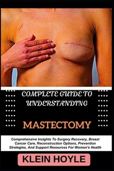 COMPLETE GUIDE TO UNDERSTANDING MASTECTOMY: Comprehensive Insights To Surgery Recovery, Breast Cancer Care, Reconstruction Options, Prevention Strategies, And Support Resources For Women's Health
