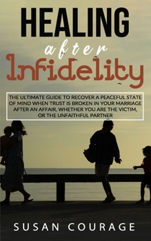 Healing After Infidelity: The Ultimate Guide to Recover a Peaceful State of Mind When Trust is Broken in Your Marriage After An Affair, Whether You Are The Victim, or The Unfaithful Partner