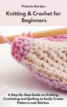 Hardcover Knitting & Crochet for Beginners: A Step-By-Step Guide on Knitting, Crocheting and Quilting to Easily Create Patterns and Stitches. Book
