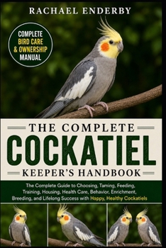 THE COMPLETE COCKATIEL KEEPER'S HANDBOOK: The Complete Guide to Choosing, Taming, Feeding, Training, Housing, Health Care, Behavior, Enrichment, ... Success with Happy, Healthy Cockatiels