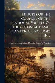 Minutes Of The Council Of The National Society Of The Colonial Dames Of America ..., Volumes 11-13...