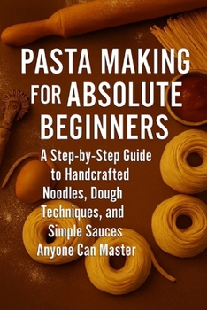 Pasta Making for Absolute Beginners: A Step-by-Step Guide to Handcrafted Noodles, Dough Techniques, and Simple Sauces Anyone Can Master