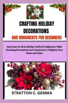 CRAFTING HOLIDAY DECORATIONS AND ORNAMENTS FOR BEGINNERS: Easy Step-by-Step Holiday Crafts for Beginners: Make Stunning Decorations and Ornaments to Brighten Your Home and Heart