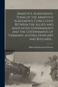 Armistice Agreements. Terms of the Armistice Agreements Concluded Between the Allied and Associated Governments and the Governments of Germany, Austria-Hungary and Bulgaria ..