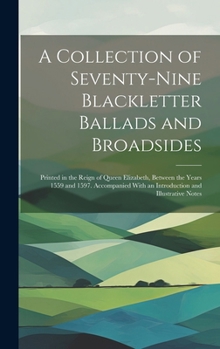 A Collection of Seventy-Nine Blackletter Ballads and Broadsides: Printed in the Reign of Queen Elizabeth, Between the Years 1559 and 1597. Accompanied With an Introduction and Illustrative Notes