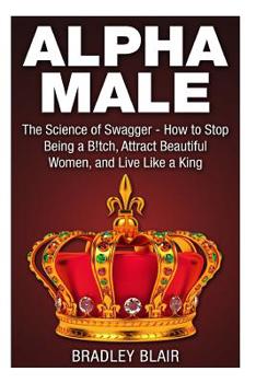 Alpha Male: The Science of Swagger - How to Stop Being a B!tch, Attract Beautiful Women, and Live Like a King (Alpha Male - How to Attract Women, Make ... Confidence, Self Esteem, and Rise to Power)