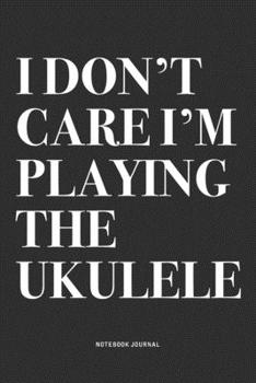 I Don't Care I'm Playing The Ukulele: A 6x9 Inch Diary Notebook Journal With A Bold Text Font Slogan On A Matte Cover and 120 Blank Lined Pages Makes A Great Alternative To A Card