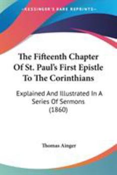 The Fifteenth Chapter Of St. Paul's First Epistle To The Corinthians: Explained And Illustrated In A Series Of Sermons