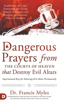 Dangerous Prayers from the Courts of Heaven that Destroy Evil Altars: Establishing the Legal Framework for Closing Demonic Entryways and Breaking Generational Chains of Darkness