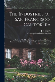 Paperback The Industries of San Francisco, California: a Review of the Manufacturing, Mercantile and Business Interests of the Bay City: Together With a Histori Book