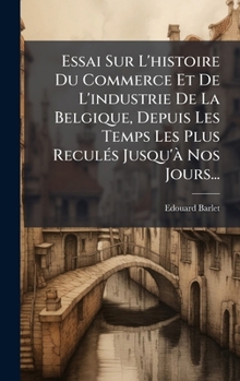Essai Sur L'histoire Du Commerce Et De L'industrie De La Belgique, Depuis Les Temps Les Plus ReculÃ(c)s Jusqu'Ã Nos Jours... (French Edition)