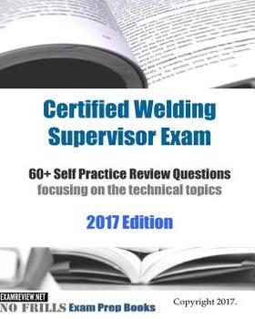 Certified Welding Supervisor Exam 60+ Self Practice Review Questions: focusing on the technical topics, 2017 Edition