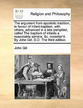 The argument from apostolic tradition, in favour of infant-baptism, with others, advanced in a late pamphlet, called The baptism of infants a ... By John Gill, D.D. The third edition.