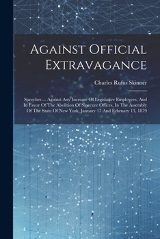 Against Official Extravagance: Speeches ... Against Any Increase Of Legislative Employees, And In Favor Of The Abolition Of Sinecure Offices, In The ... Of New York, January 17 And February 13, 1879