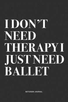 I Don't Need Therapy I Just Need Ballet: A 6x9 Inch Diary Notebook Journal With A Bold Text Font Slogan On A Matte Cover and 120 Blank Lined Pages Makes A Great Alternative To A Card