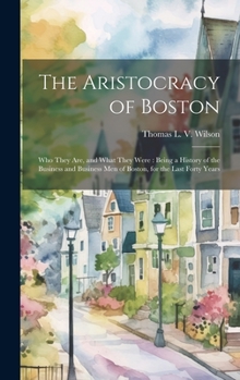 The Aristocracy of Boston: Who They Are, and What They Were: Being a History of the Business and Business Men of Boston, for the Last Forty Years