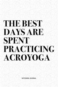 The Best Days Are Spent Practicing Acroyoga: A 6x9 Inch Notebook Journal Diary With A Bold Text Font Slogan On A Matte Cover and 120 Blank Lined Pages Makes A Great Alternative To A Card