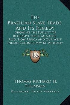 The Brazilian Slave Trade, And Its Remedy: Showing The Futility Of Repressive Force Measures, Also, How Africa And Our West Indian Colonies May Be Mutually Benefitted