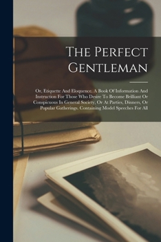 The Perfect Gentleman: Or, Etiquette And Eloquence. A Book Of Information And Instruction For Those Who Desire To Become Brilliant Or Conspicuous In ... Containing Model Speeches For All...