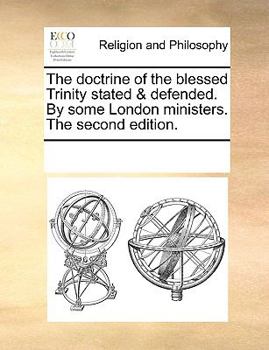 The doctrine of the blessed Trinity stated & defended. By some London ministers. The second edition.