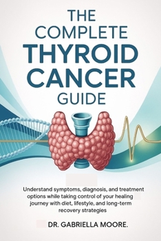 The Complete Thyroid Cancer Guide: Understand Symptoms, Diagnosis, and Treatment Options While Taking Control of Your Healing Journey with Diet, Lifestyle, and Long-Term Recovery Strategies