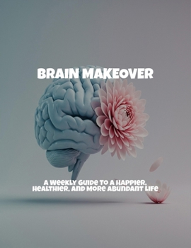 Brain Makeover: A Weekly Guide To A Happier, Healthier, And More Abundant Life