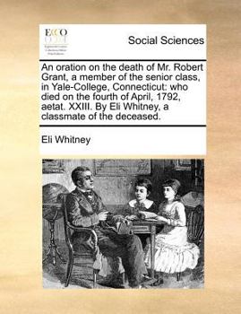 An oration on the death of Mr. Robert Grant, a member of the senior class, in Yale-College, Connecticut: who died on the fourth of April, 1792, aetat. ... By Eli Whitney, a classmate of the deceased.