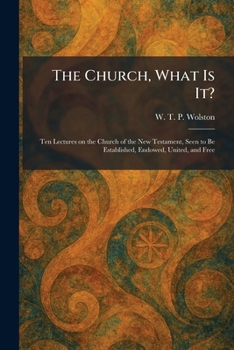 The Church, What Is It?: Ten Lectures on the Church of the New Testament, Seen to Be Established, Endowed, United, and Free