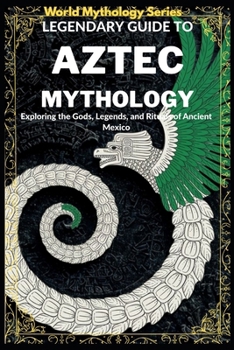 Legendary Guide to Aztec Mythology:: Exploring the Gods, Legends, and Rituals of Ancient Mexico (World Mythology Series)