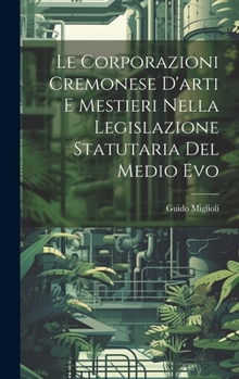 Le Corporazioni Cremonese D'arti e Mestieri nella legislazione Statutaria del Medio Evo