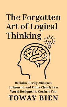 The Forgotten Art of Logical Thinking: Reclaim Clarity, Sharpen Judgment, and Think Clearly in a World Designed to Confuse You