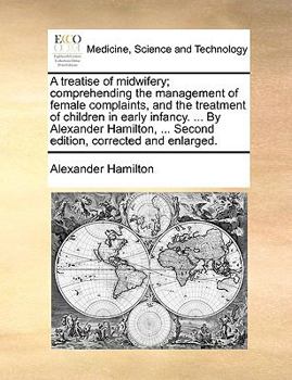 A treatise of midwifery; comprehending the management of female complaints, and the treatment of children in early infancy. ... By Alexander Hamilton, ... Second edition, corrected and enlarged.
