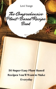 The Comprehensive Plant-Based Recipe Book: 50 Super Easy Plant-Based Recipes You'll Want to Make Everyday