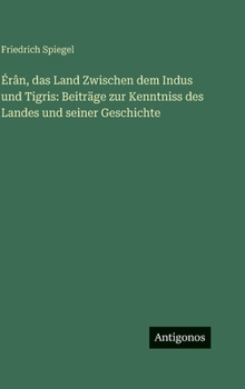 Érân, das Land Zwischen dem Indus und Tigris: Beiträge zur Kenntniss des Landes und seiner Geschichte