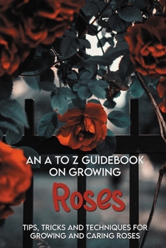Paperback An A To Z Guidebook On Growing Roses: Tips, Tricks And Techniques For Growing And Caring Roses: Growing Flowers Everything You Need To Know Book