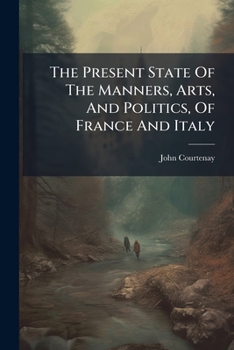 The present state of the manners, arts, and politics, of France and Italy; in a series of poetical epistles, ... addressed to Robert Jephson, Esq. By the Right Hon. John Courtenay, M. P.