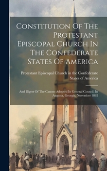 Constitution Of The Protestant Episcopal Church In The Confederate States Of America: And Digest Of The Canons Adopted In General Council, In Augusta, Georgia, November 1862