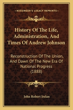 History Of The Life, Administration, And Times Of Andrew Johnson: Reconstruction Of The Union, And Dawn Of The New Era Of National Progress