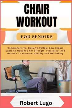 CHAIR WORKOUT FOR SENIORS: Comprehensive, Easy-To-Follow, Low-Impact Exercise Routines For Strength, Flexibility, And Balance To Enhance Mobility And Well-Being