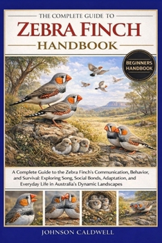 THE COMPLETE GUIDE TO ZEBRA FINCH HANDBOOK: A Complete Guide to the Zebra Finch’s Communication, Behavior, and Survival: Exploring Song, Social Bonds, ... Life in Australia’s Dynamic Landscapes