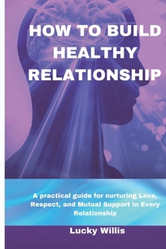 HOW TO BUILD HEALTHY RELATIONSHIP: A practical guide for nurturing Love, Respect, and Mutual Support in Every Relationship