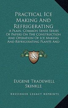 Paperback Practical Ice Making And Refrigerating: A Plain, Common Sense Series Of Papers On The Construction And Operation Of Ice Making And Refrigerating Plant Book